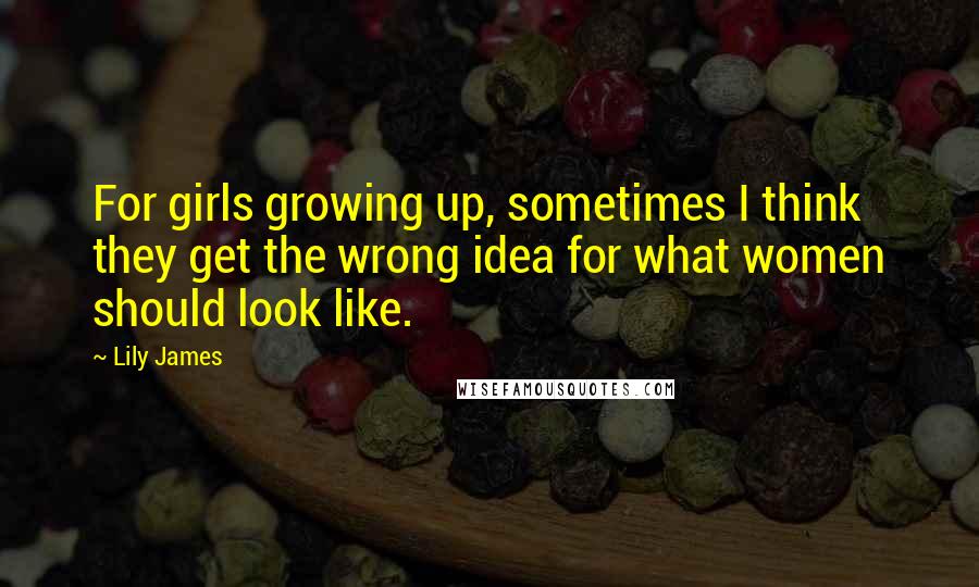 Lily James Quotes: For girls growing up, sometimes I think they get the wrong idea for what women should look like.