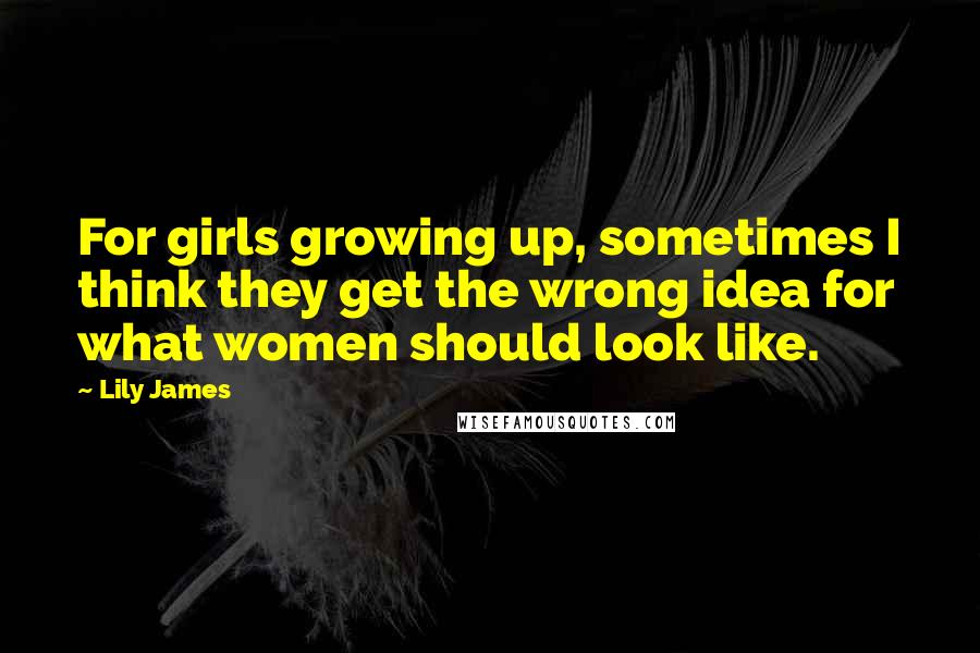 Lily James Quotes: For girls growing up, sometimes I think they get the wrong idea for what women should look like.