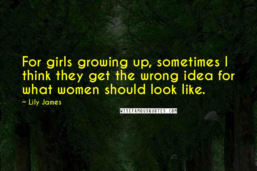 Lily James Quotes: For girls growing up, sometimes I think they get the wrong idea for what women should look like.