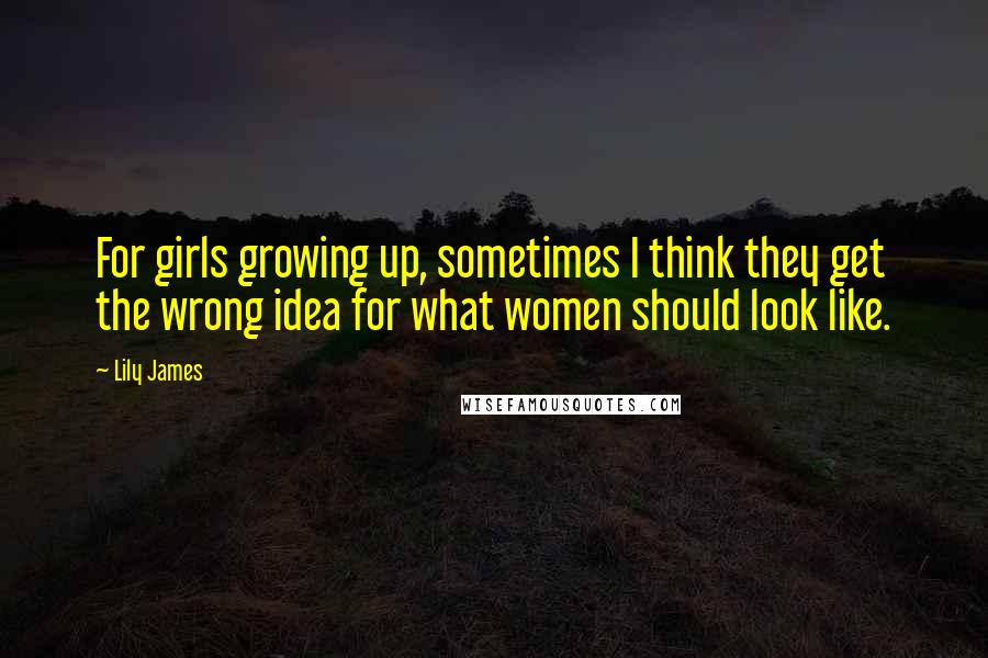 Lily James Quotes: For girls growing up, sometimes I think they get the wrong idea for what women should look like.