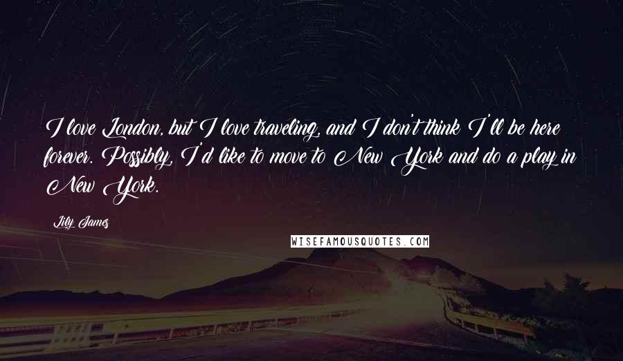 Lily James Quotes: I love London, but I love traveling, and I don't think I'll be here forever. Possibly, I'd like to move to New York and do a play in New York.