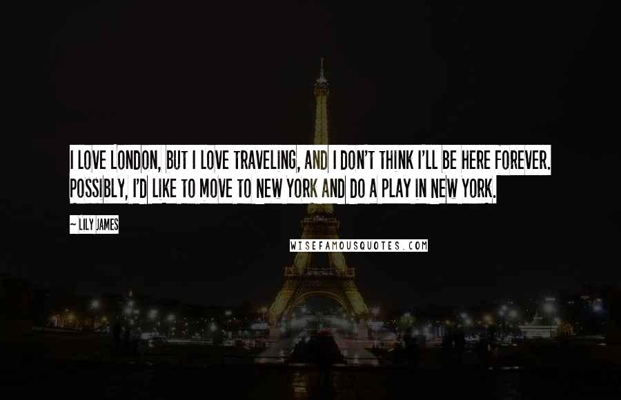 Lily James Quotes: I love London, but I love traveling, and I don't think I'll be here forever. Possibly, I'd like to move to New York and do a play in New York.