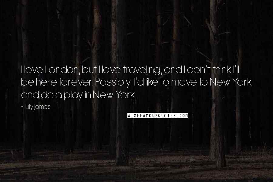 Lily James Quotes: I love London, but I love traveling, and I don't think I'll be here forever. Possibly, I'd like to move to New York and do a play in New York.