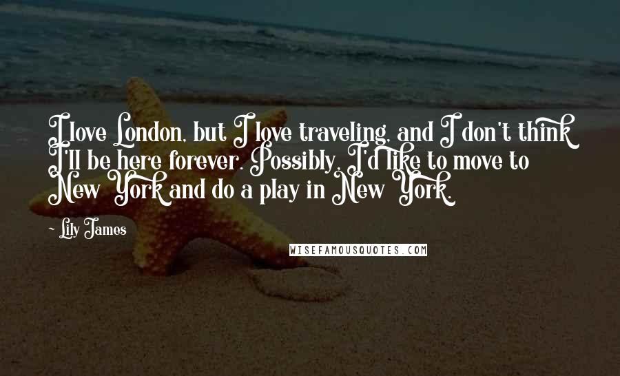 Lily James Quotes: I love London, but I love traveling, and I don't think I'll be here forever. Possibly, I'd like to move to New York and do a play in New York.