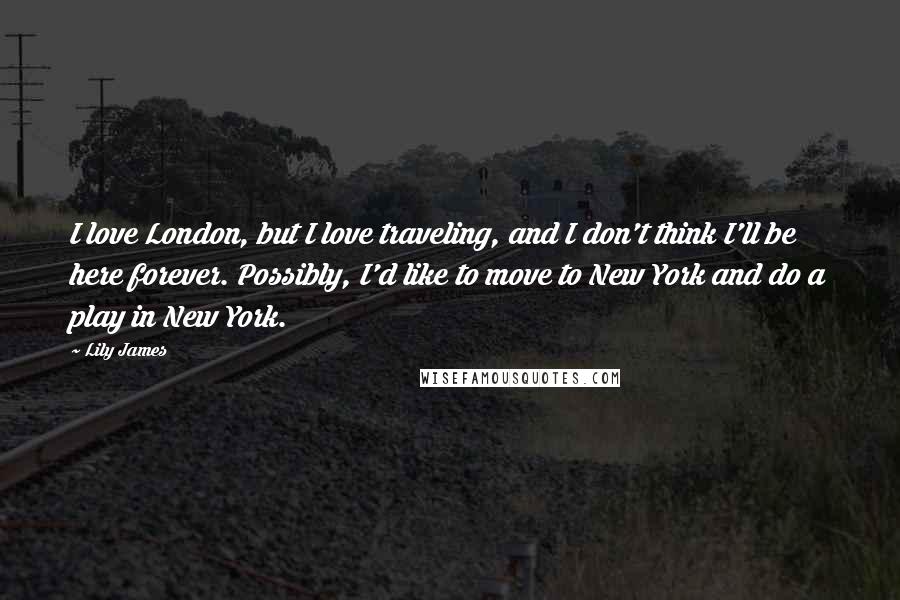 Lily James Quotes: I love London, but I love traveling, and I don't think I'll be here forever. Possibly, I'd like to move to New York and do a play in New York.