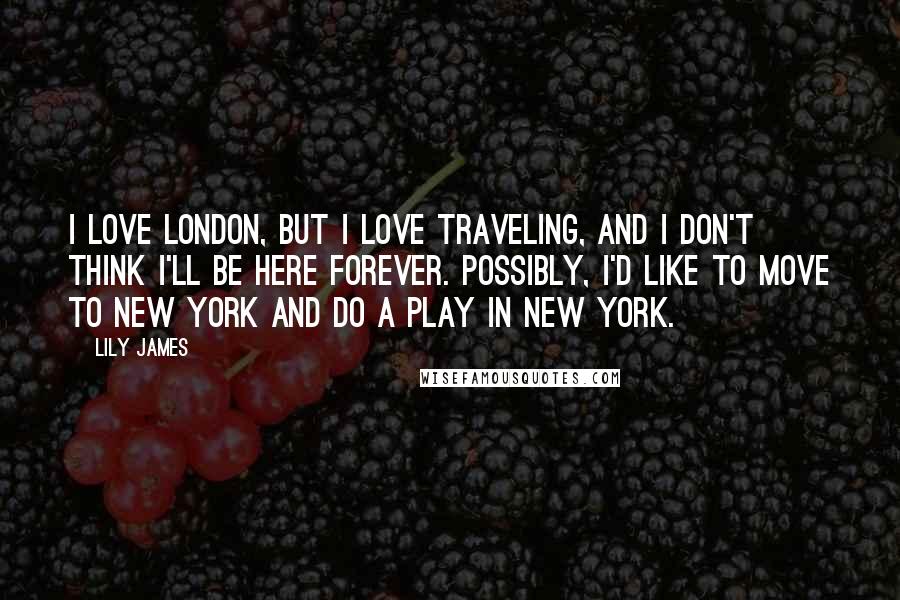 Lily James Quotes: I love London, but I love traveling, and I don't think I'll be here forever. Possibly, I'd like to move to New York and do a play in New York.