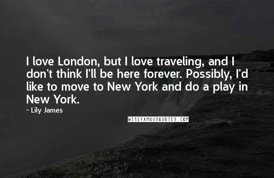 Lily James Quotes: I love London, but I love traveling, and I don't think I'll be here forever. Possibly, I'd like to move to New York and do a play in New York.