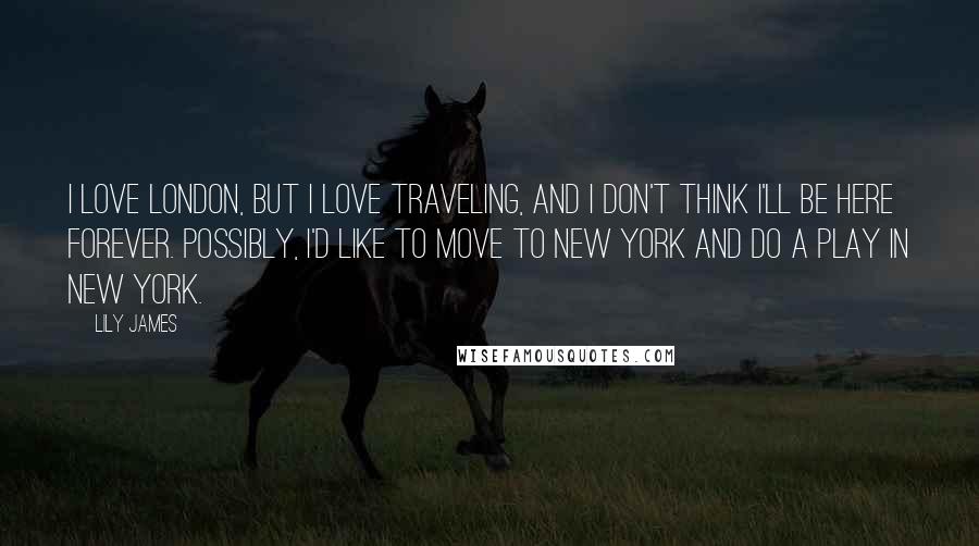 Lily James Quotes: I love London, but I love traveling, and I don't think I'll be here forever. Possibly, I'd like to move to New York and do a play in New York.