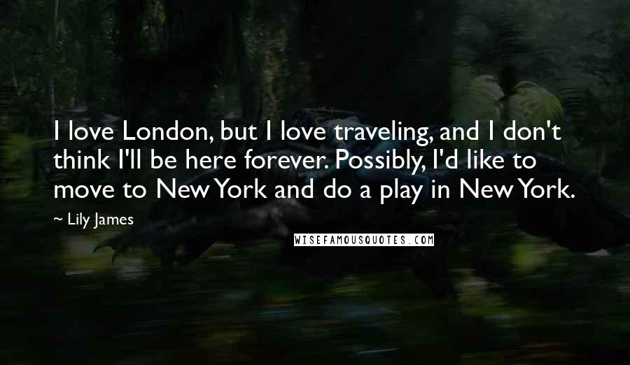 Lily James Quotes: I love London, but I love traveling, and I don't think I'll be here forever. Possibly, I'd like to move to New York and do a play in New York.