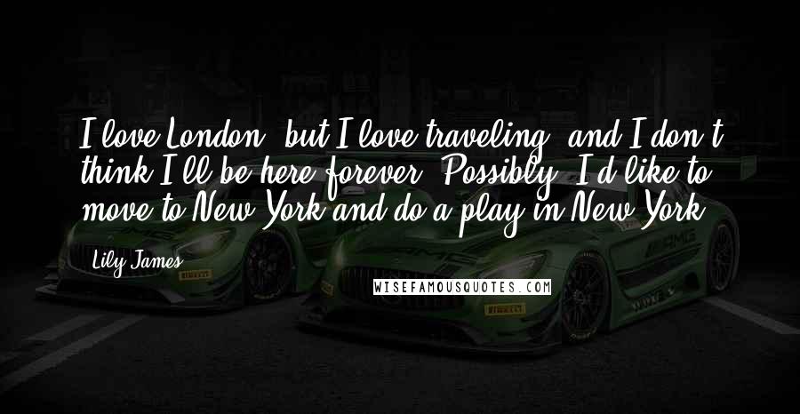 Lily James Quotes: I love London, but I love traveling, and I don't think I'll be here forever. Possibly, I'd like to move to New York and do a play in New York.