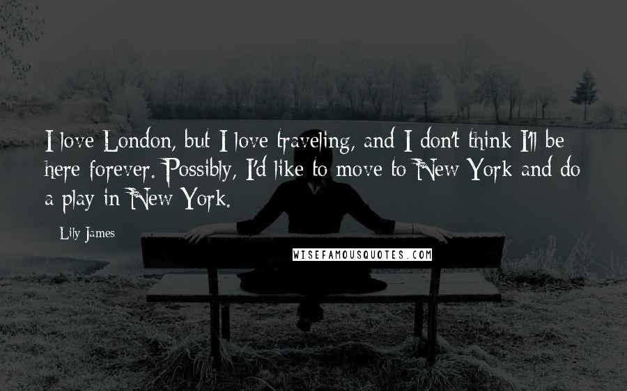 Lily James Quotes: I love London, but I love traveling, and I don't think I'll be here forever. Possibly, I'd like to move to New York and do a play in New York.