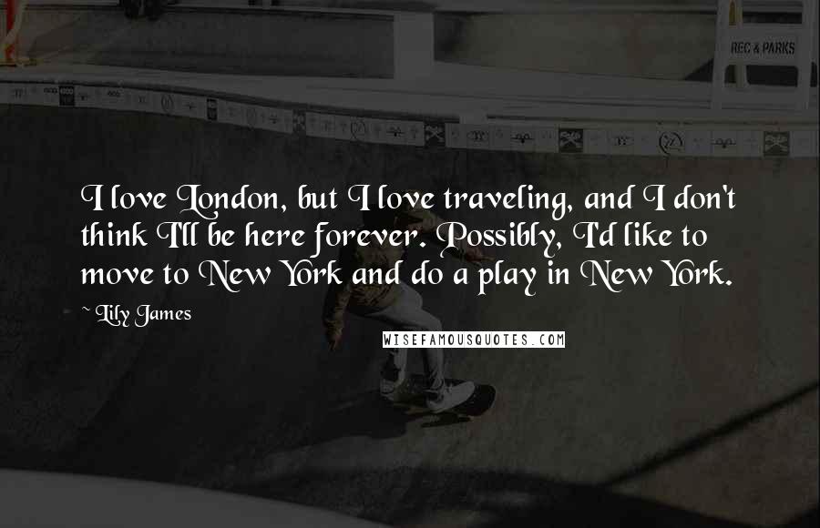 Lily James Quotes: I love London, but I love traveling, and I don't think I'll be here forever. Possibly, I'd like to move to New York and do a play in New York.