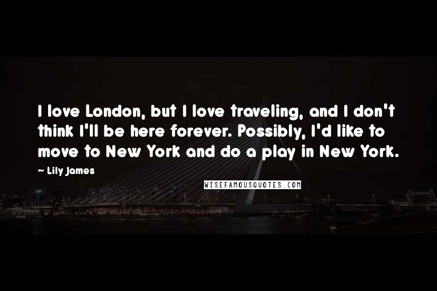 Lily James Quotes: I love London, but I love traveling, and I don't think I'll be here forever. Possibly, I'd like to move to New York and do a play in New York.