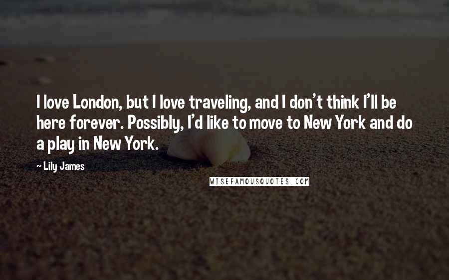 Lily James Quotes: I love London, but I love traveling, and I don't think I'll be here forever. Possibly, I'd like to move to New York and do a play in New York.