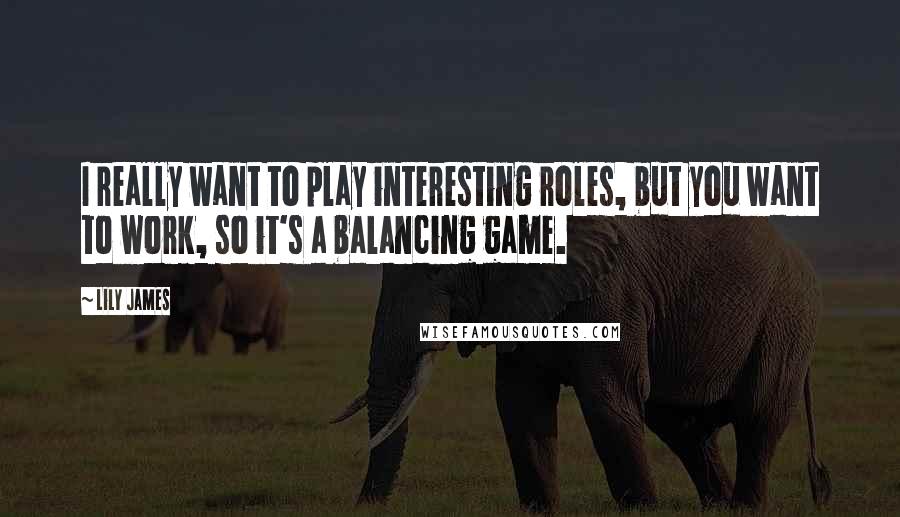 Lily James Quotes: I really want to play interesting roles, but you want to work, so it's a balancing game.