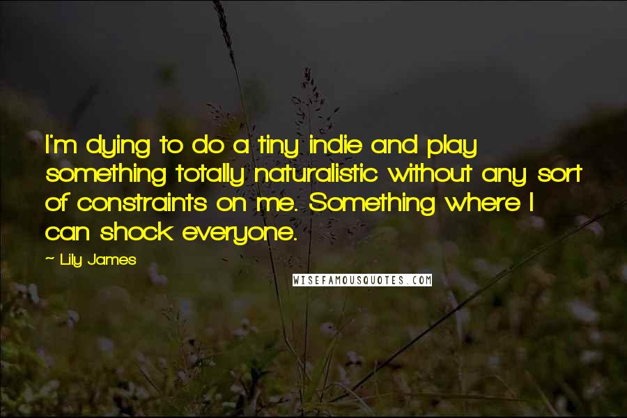 Lily James Quotes: I'm dying to do a tiny indie and play something totally naturalistic without any sort of constraints on me. Something where I can shock everyone.