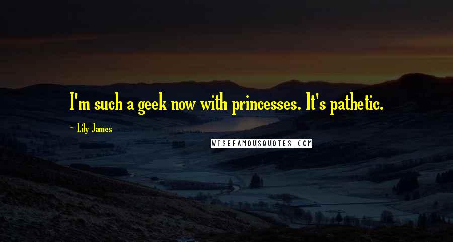 Lily James Quotes: I'm such a geek now with princesses. It's pathetic.