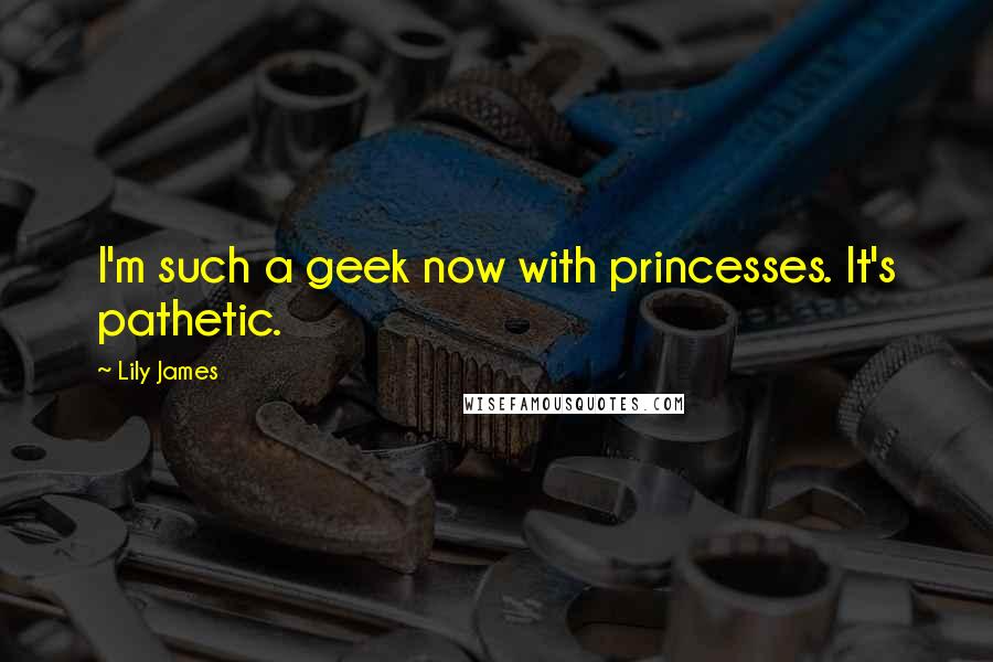 Lily James Quotes: I'm such a geek now with princesses. It's pathetic.