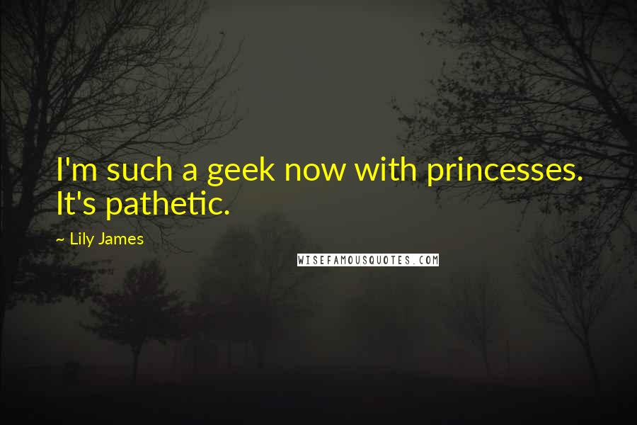 Lily James Quotes: I'm such a geek now with princesses. It's pathetic.