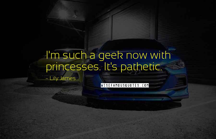 Lily James Quotes: I'm such a geek now with princesses. It's pathetic.