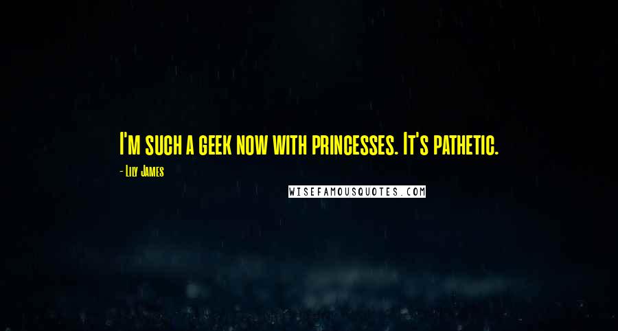 Lily James Quotes: I'm such a geek now with princesses. It's pathetic.