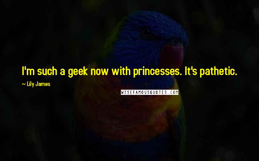 Lily James Quotes: I'm such a geek now with princesses. It's pathetic.
