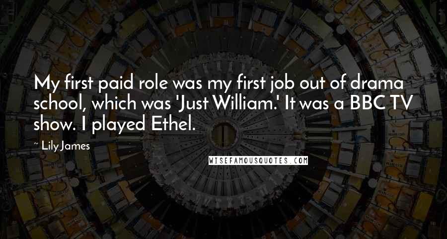 Lily James Quotes: My first paid role was my first job out of drama school, which was 'Just William.' It was a BBC TV show. I played Ethel.