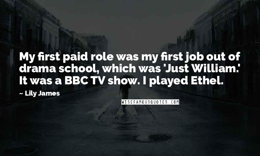 Lily James Quotes: My first paid role was my first job out of drama school, which was 'Just William.' It was a BBC TV show. I played Ethel.