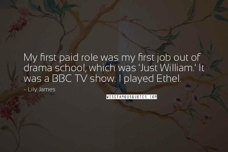 Lily James Quotes: My first paid role was my first job out of drama school, which was 'Just William.' It was a BBC TV show. I played Ethel.