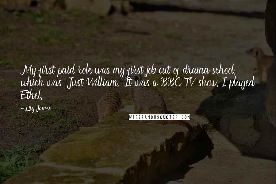 Lily James Quotes: My first paid role was my first job out of drama school, which was 'Just William.' It was a BBC TV show. I played Ethel.