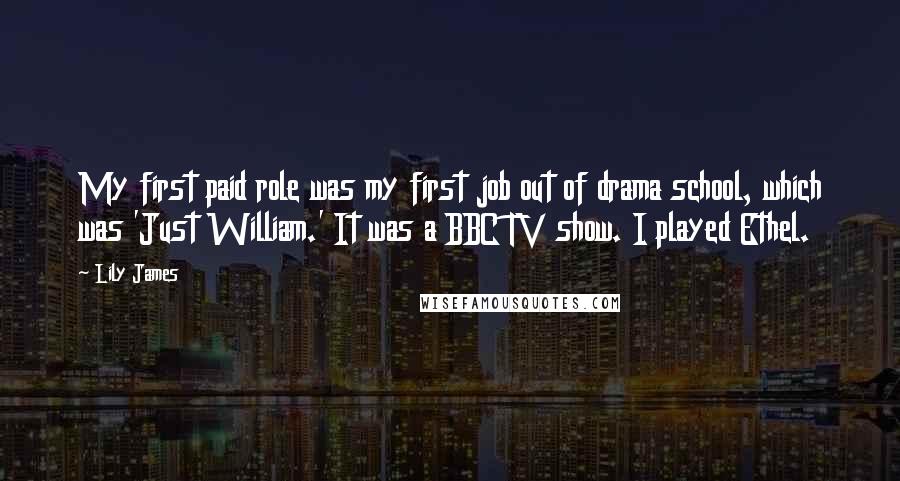 Lily James Quotes: My first paid role was my first job out of drama school, which was 'Just William.' It was a BBC TV show. I played Ethel.