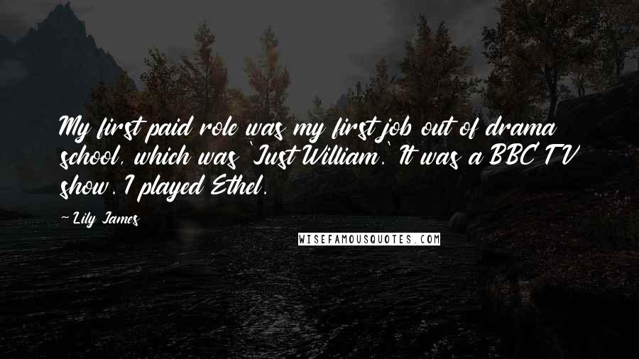 Lily James Quotes: My first paid role was my first job out of drama school, which was 'Just William.' It was a BBC TV show. I played Ethel.
