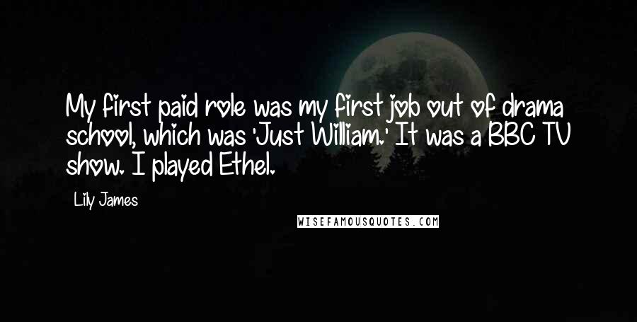 Lily James Quotes: My first paid role was my first job out of drama school, which was 'Just William.' It was a BBC TV show. I played Ethel.