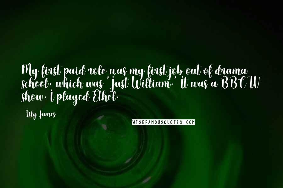 Lily James Quotes: My first paid role was my first job out of drama school, which was 'Just William.' It was a BBC TV show. I played Ethel.