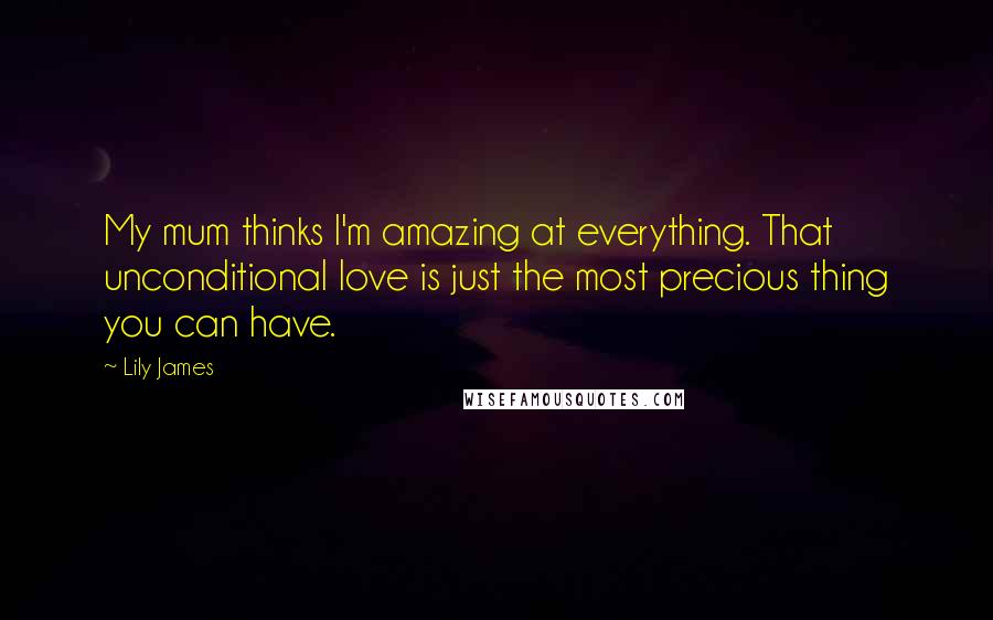 Lily James Quotes: My mum thinks I'm amazing at everything. That unconditional love is just the most precious thing you can have.