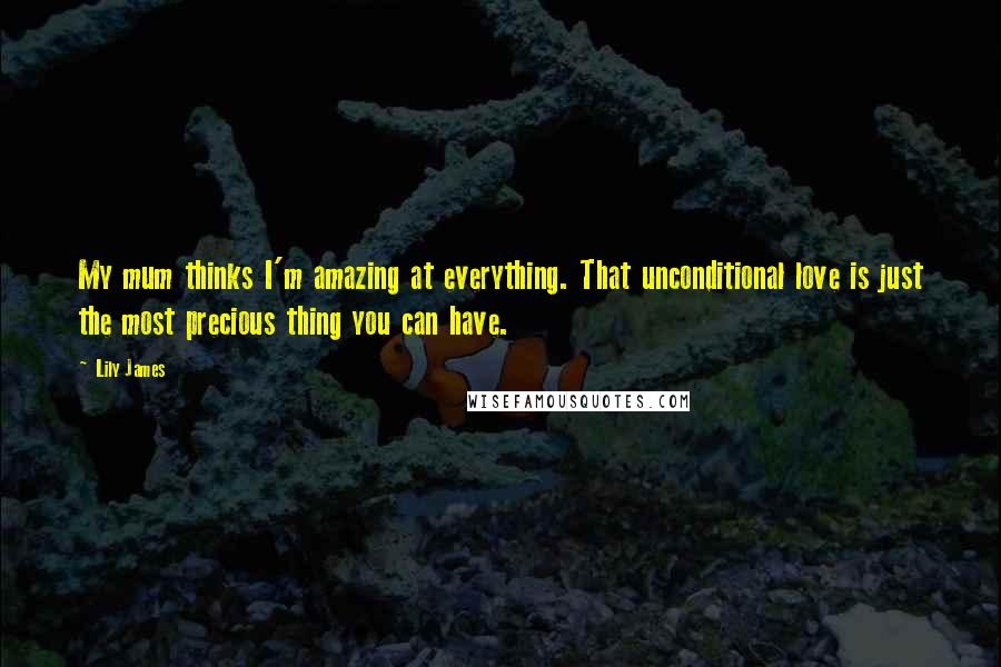 Lily James Quotes: My mum thinks I'm amazing at everything. That unconditional love is just the most precious thing you can have.