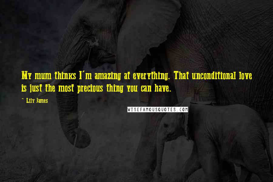 Lily James Quotes: My mum thinks I'm amazing at everything. That unconditional love is just the most precious thing you can have.