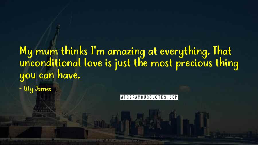 Lily James Quotes: My mum thinks I'm amazing at everything. That unconditional love is just the most precious thing you can have.