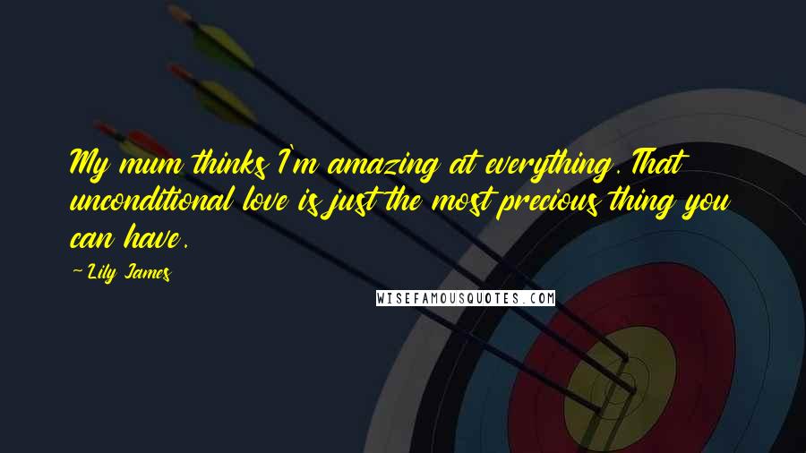 Lily James Quotes: My mum thinks I'm amazing at everything. That unconditional love is just the most precious thing you can have.