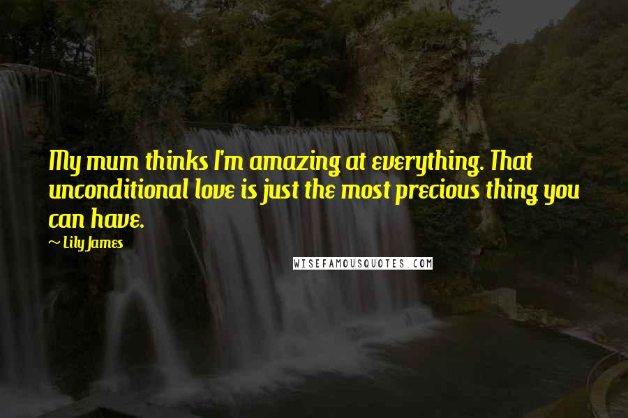 Lily James Quotes: My mum thinks I'm amazing at everything. That unconditional love is just the most precious thing you can have.