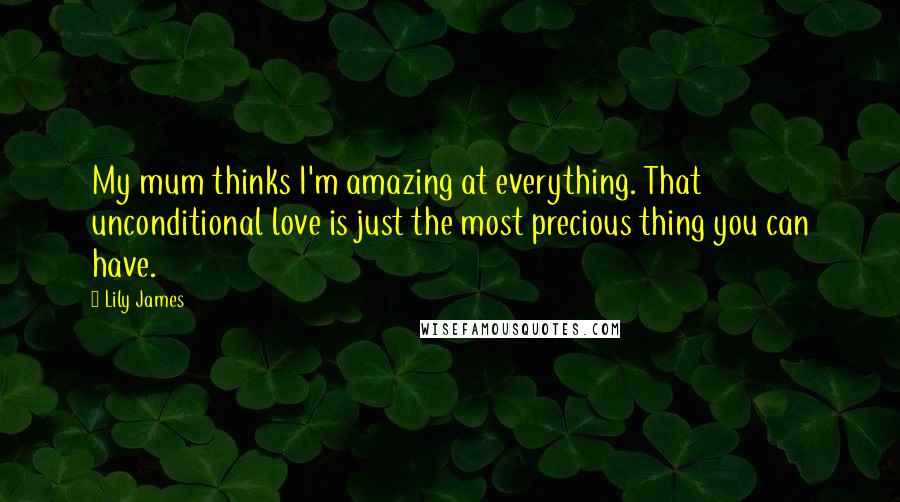 Lily James Quotes: My mum thinks I'm amazing at everything. That unconditional love is just the most precious thing you can have.