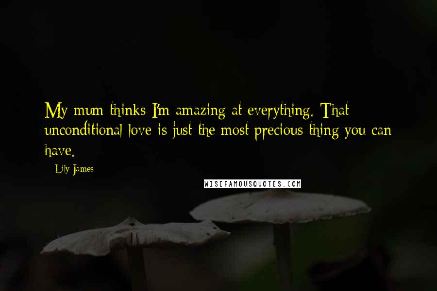 Lily James Quotes: My mum thinks I'm amazing at everything. That unconditional love is just the most precious thing you can have.