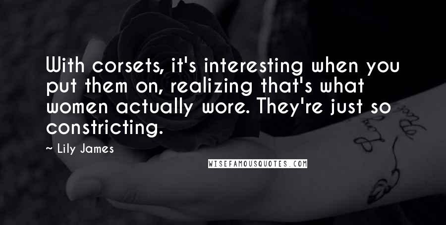 Lily James Quotes: With corsets, it's interesting when you put them on, realizing that's what women actually wore. They're just so constricting.