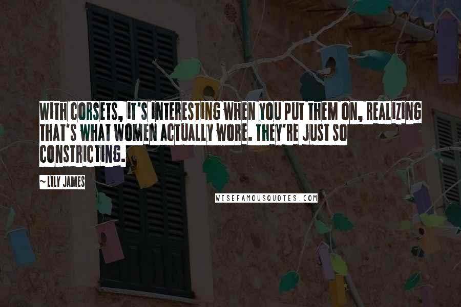 Lily James Quotes: With corsets, it's interesting when you put them on, realizing that's what women actually wore. They're just so constricting.