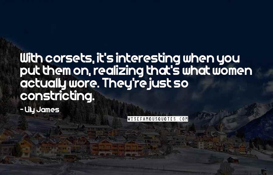 Lily James Quotes: With corsets, it's interesting when you put them on, realizing that's what women actually wore. They're just so constricting.