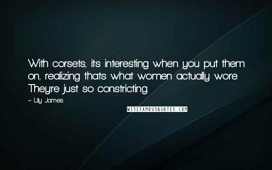 Lily James Quotes: With corsets, it's interesting when you put them on, realizing that's what women actually wore. They're just so constricting.