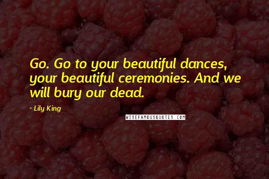 Lily King Quotes: Go. Go to your beautiful dances, your beautiful ceremonies. And we will bury our dead.