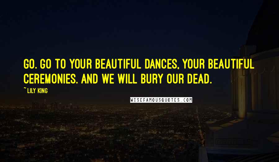 Lily King Quotes: Go. Go to your beautiful dances, your beautiful ceremonies. And we will bury our dead.