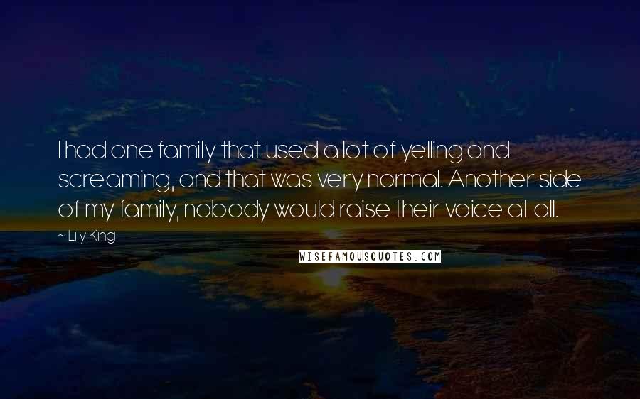 Lily King Quotes: I had one family that used a lot of yelling and screaming, and that was very normal. Another side of my family, nobody would raise their voice at all.