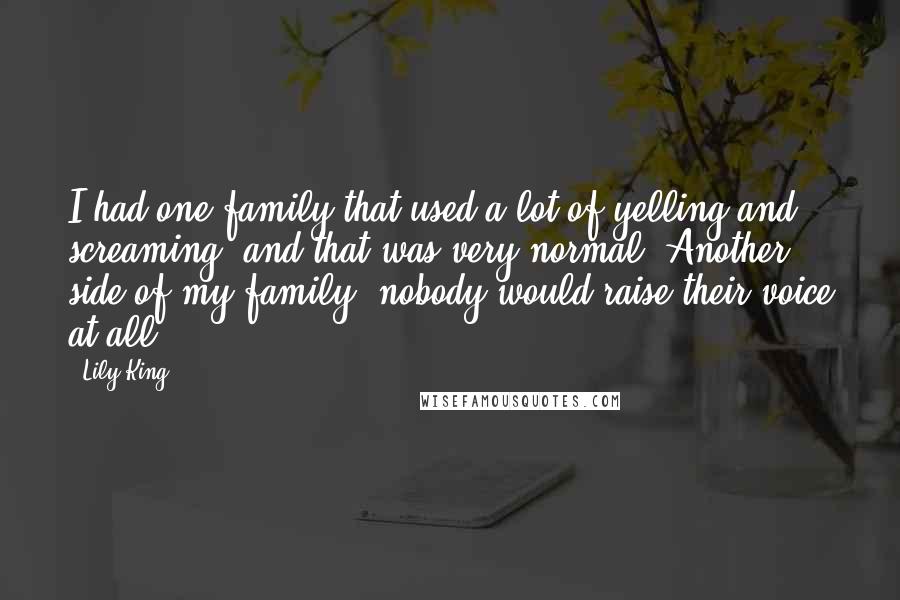Lily King Quotes: I had one family that used a lot of yelling and screaming, and that was very normal. Another side of my family, nobody would raise their voice at all.
